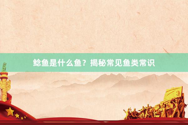 鲶鱼是什么鱼？揭秘常见鱼类常识